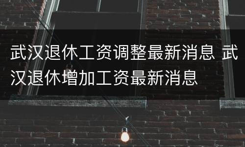 武汉退休工资调整最新消息 武汉退休增加工资最新消息