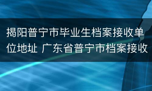 揭阳普宁市毕业生档案接收单位地址 广东省普宁市档案接收地