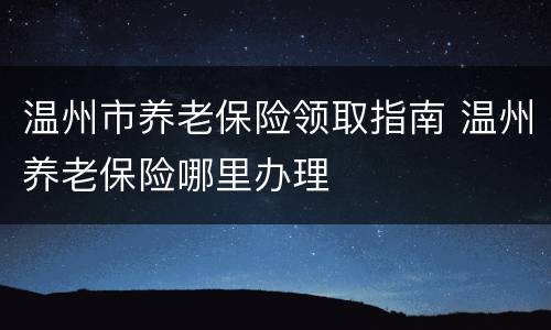 温州市养老保险领取指南 温州养老保险哪里办理