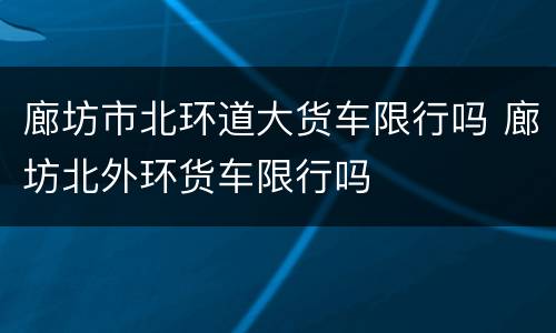 廊坊市北环道大货车限行吗 廊坊北外环货车限行吗