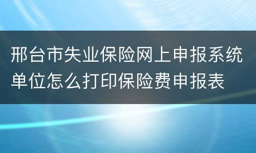 邢台市失业保险网上申报系统单位怎么打印保险费申报表