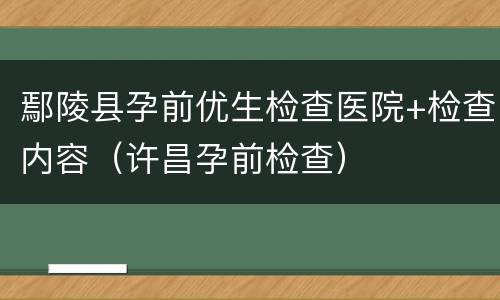 鄢陵县孕前优生检查医院+检查内容（许昌孕前检查）