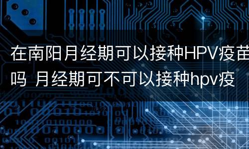 在南阳月经期可以接种HPV疫苗吗 月经期可不可以接种hpv疫苗