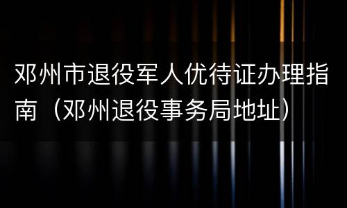 邓州市退役军人优待证办理指南（邓州退役事务局地址）