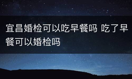 宜昌婚检可以吃早餐吗 吃了早餐可以婚检吗