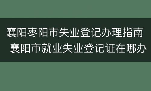 襄阳枣阳市失业登记办理指南 襄阳市就业失业登记证在哪办