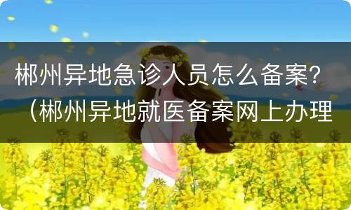 郴州异地急诊人员怎么备案？（郴州异地就医备案网上办理）