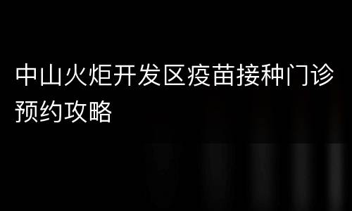 中山火炬开发区疫苗接种门诊预约攻略
