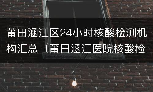 莆田涵江区24小时核酸检测机构汇总（莆田涵江医院核酸检测报告）