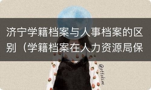 济宁学籍档案与人事档案的区别（学籍档案在人力资源局保存几年）