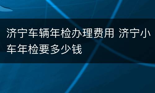 济宁车辆年检办理费用 济宁小车年检要多少钱