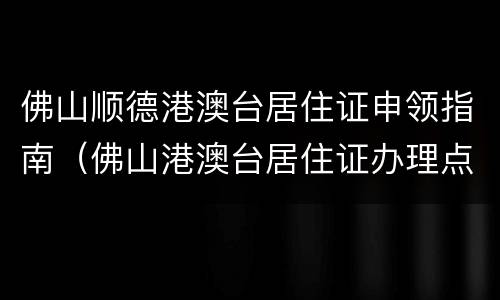 佛山顺德港澳台居住证申领指南（佛山港澳台居住证办理点）