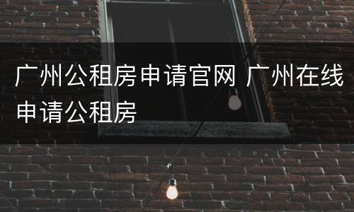 广州公租房申请官网 广州在线申请公租房