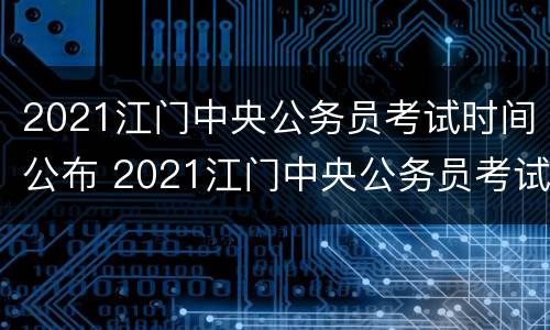 2021江门中央公务员考试时间公布 2021江门中央公务员考试时间公布