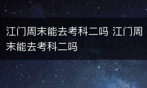 江门周末能去考科二吗 江门周末能去考科二吗