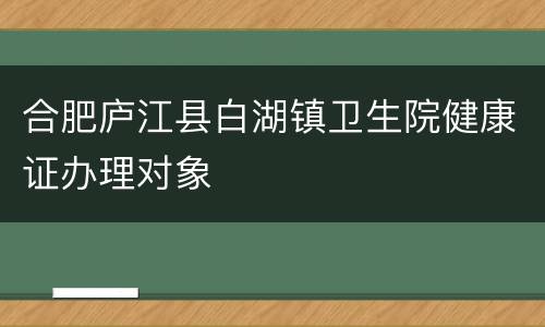 合肥庐江县白湖镇卫生院健康证办理对象