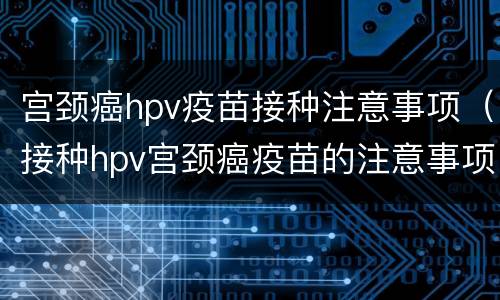 宫颈癌hpv疫苗接种注意事项（接种hpv宫颈癌疫苗的注意事项）