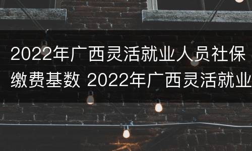 2022年广西灵活就业人员社保缴费基数 2022年广西灵活就业人员社保缴费基数是多少