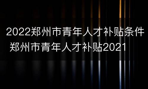 2022郑州市青年人才补贴条件 郑州市青年人才补贴2021