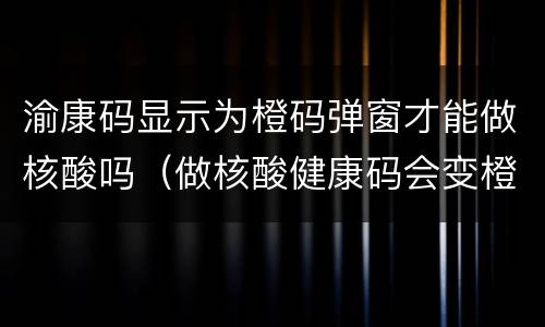 渝康码显示为橙码弹窗才能做核酸吗（做核酸健康码会变橙色吗）