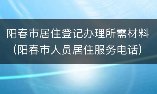 阳春市居住登记办理所需材料（阳春市人员居住服务电话）