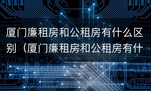 厦门廉租房和公租房有什么区别（厦门廉租房和公租房有什么区别吗）