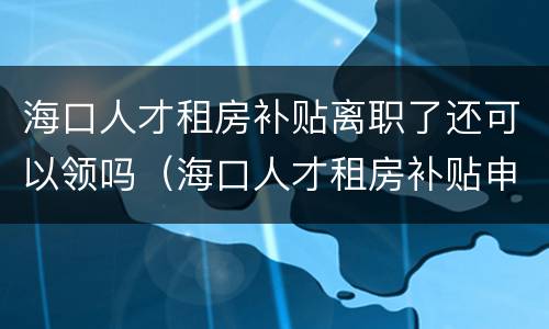 海口人才租房补贴离职了还可以领吗（海口人才租房补贴申请时间）