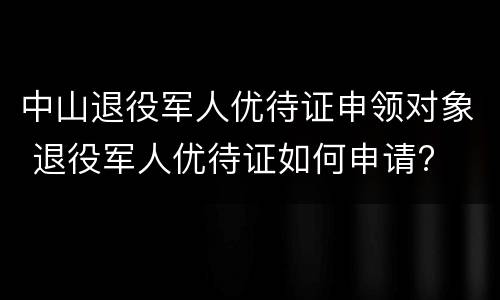 中山退役军人优待证申领对象 退役军人优待证如何申请?