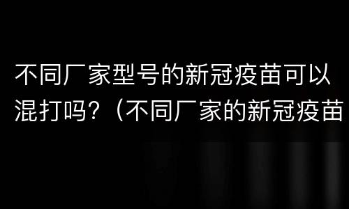 不同厂家型号的新冠疫苗可以混打吗?（不同厂家的新冠疫苗能混打吗?）
