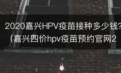 2020嘉兴HPV疫苗接种多少钱？（嘉兴四价hpv疫苗预约官网2020）