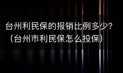台州利民保的报销比例多少？（台州市利民保怎么投保）