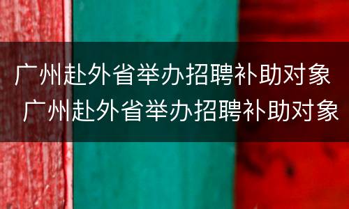 广州赴外省举办招聘补助对象 广州赴外省举办招聘补助对象是谁