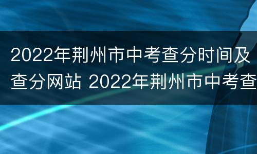 2022年荆州市中考查分时间及查分网站 2022年荆州市中考查分时间及查分网站是什么
