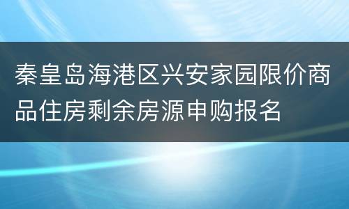 秦皇岛海港区兴安家园限价商品住房剩余房源申购报名