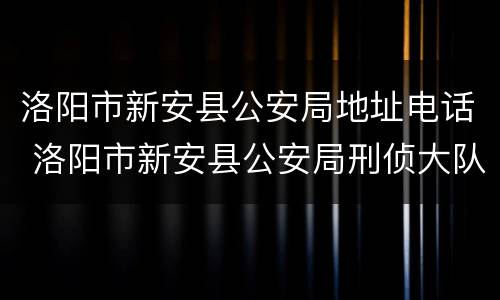 洛阳市新安县公安局地址电话 洛阳市新安县公安局刑侦大队电话