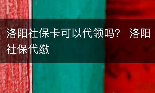 洛阳社保卡可以代领吗？ 洛阳社保代缴