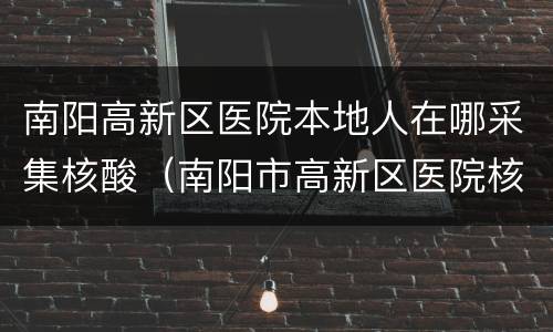 南阳高新区医院本地人在哪采集核酸（南阳市高新区医院核酸检测）