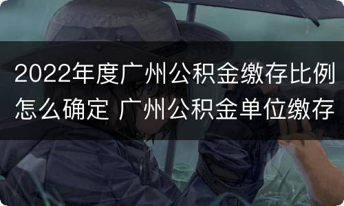 2022年度广州公积金缴存比例怎么确定 广州公积金单位缴存比例