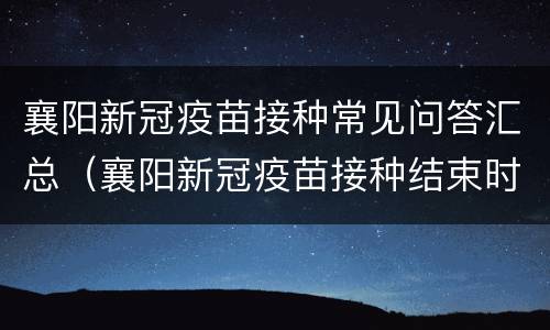 襄阳新冠疫苗接种常见问答汇总（襄阳新冠疫苗接种结束时间）