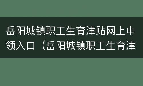 岳阳城镇职工生育津贴网上申领入口（岳阳城镇职工生育津贴网上申领入口官网）
