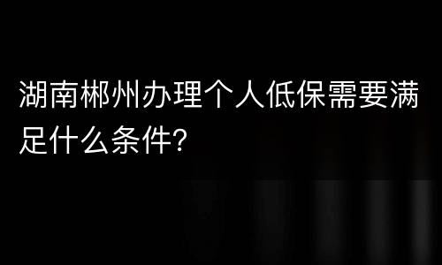 湖南郴州办理个人低保需要满足什么条件？