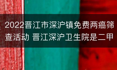 2022晋江市深沪镇免费两癌筛查活动 晋江深沪卫生院是二甲医院吗