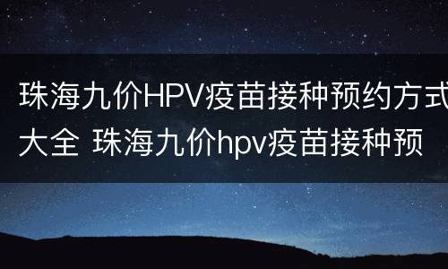 珠海九价HPV疫苗接种预约方式大全 珠海九价hpv疫苗接种预约方式大全查询