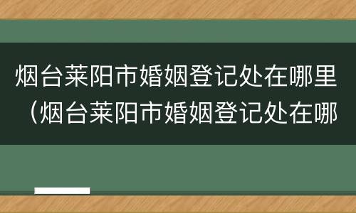 烟台莱阳市婚姻登记处在哪里（烟台莱阳市婚姻登记处在哪里办公）