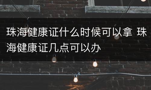 珠海健康证什么时候可以拿 珠海健康证几点可以办