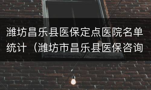 潍坊昌乐县医保定点医院名单统计（潍坊市昌乐县医保咨询）