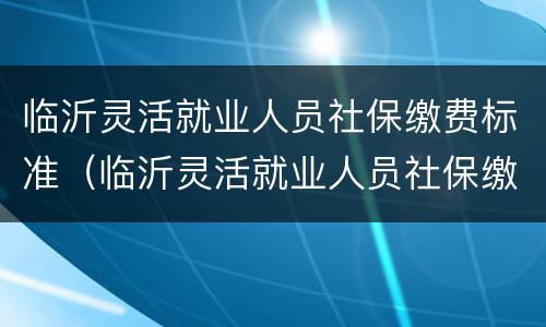 临沂灵活就业人员社保缴费标准（临沂灵活就业人员社保缴费标准最新）