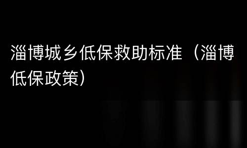 淄博城乡低保救助标准（淄博低保政策）