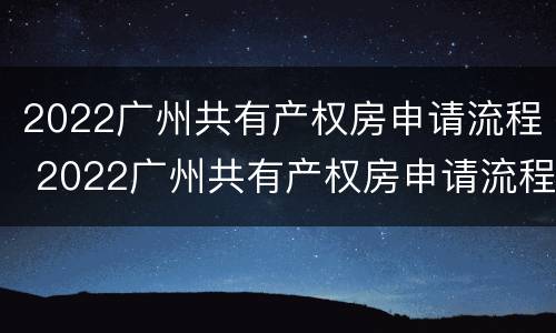 2022广州共有产权房申请流程 2022广州共有产权房申请流程及费用