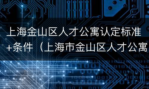 上海金山区人才公寓认定标准+条件（上海市金山区人才公寓）